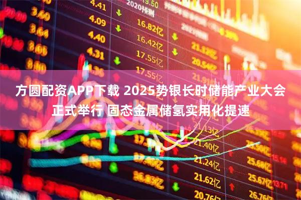 方圆配资APP下载 2025势银长时储能产业大会正式举行 固态金属储氢实用化提速