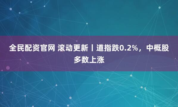 全民配资官网 滚动更新丨道指跌0.2%,中概股多数上涨