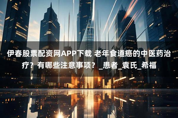 伊春股票配资网APP下载 老年食道癌的中医药治疗?有哪些注意事项?_患者_袁氏_希福