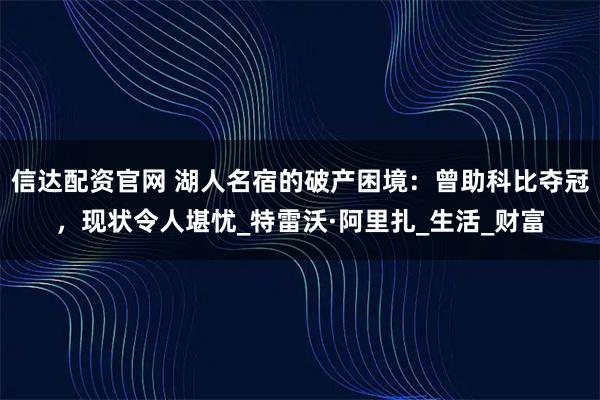 信达配资官网 湖人名宿的破产困境：曾助科比夺冠，现状令人堪忧_特雷沃·阿里扎_生活_财富