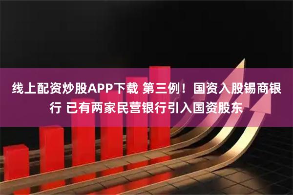 线上配资炒股APP下载 第三例！国资入股锡商银行 已有两家民营银行引入国资股东