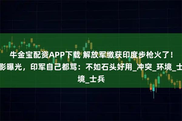 牛金宝配资APP下载 解放军缴获印度步枪火了！合影曝光，印军自己都骂：不如石头好用_冲突_环境_士兵