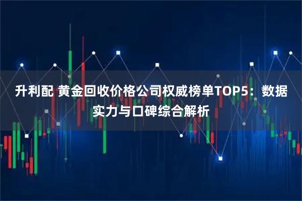 升利配 黄金回收价格公司权威榜单TOP5：数据实力与口碑综合解析