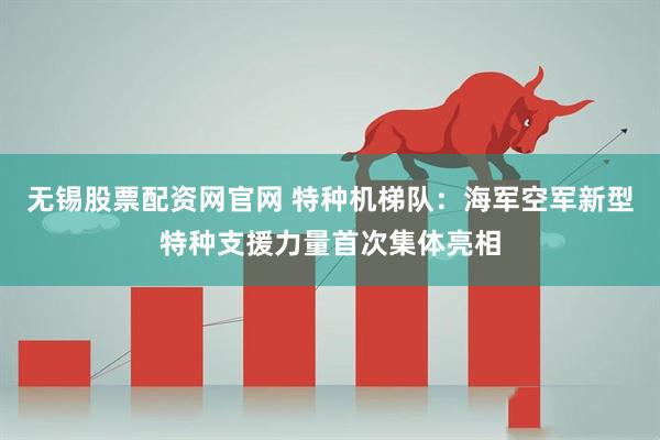 无锡股票配资网官网 特种机梯队：海军空军新型特种支援力量首次集体亮相