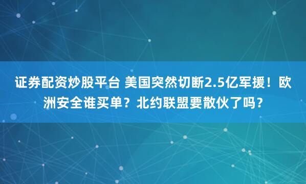 证券配资炒股平台 美国突然切断2.5亿军援！欧洲安全谁买单？北约联盟要散伙了吗？