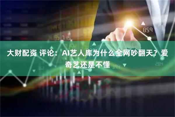 大财配资 评论：AI艺人库为什么全网吵翻天？爱奇艺还是不懂